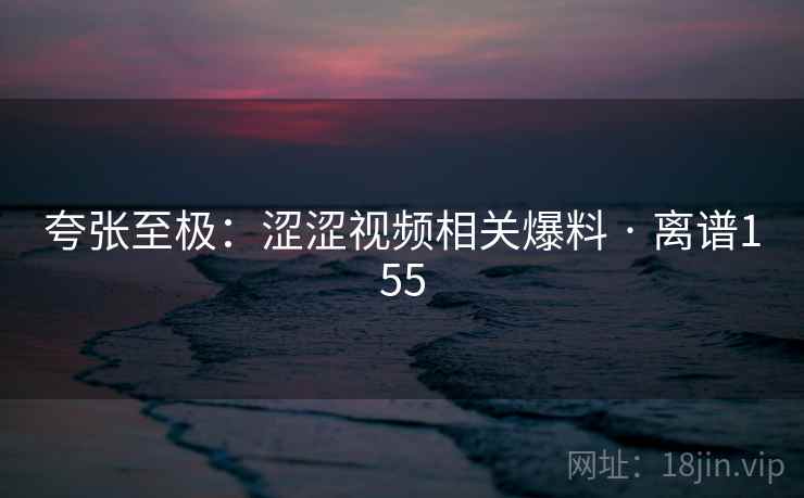 夸张至极：涩涩视频相关爆料 · 离谱155