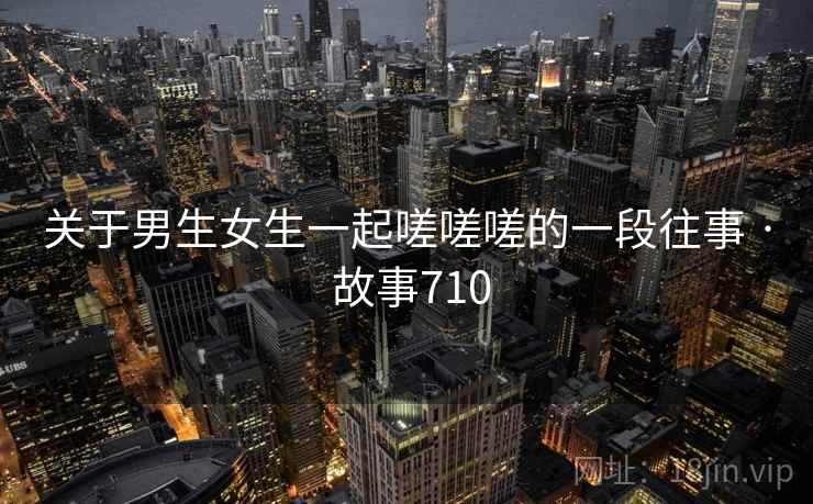 关于男生女生一起嗟嗟嗟的一段往事 · 故事710