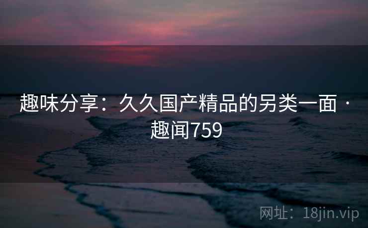 趣味分享:久久国产精品的另类一面 · 趣闻759 趣味分享:久久国产精品的另类一面 · 趣闻759