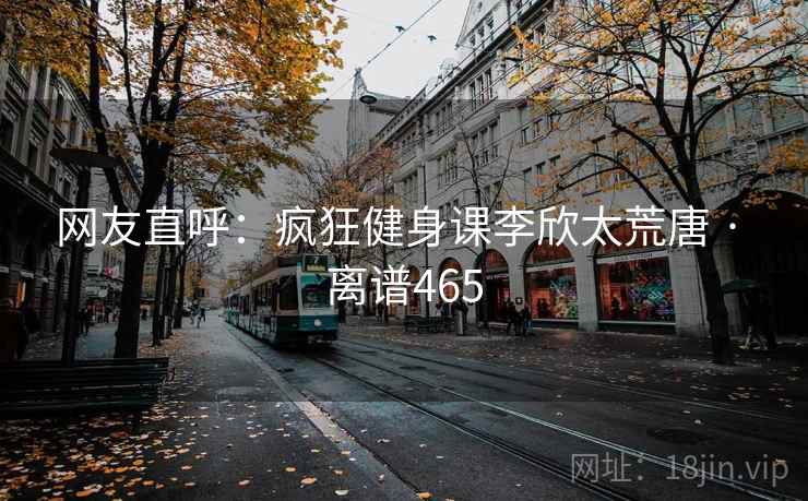 网友直呼:疯狂健身课李欣太荒唐 · 离谱465 网友直呼:疯狂健身课李欣太荒唐 · 离谱465