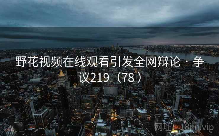 野花视频在线观看引发全网辩论 · 争议219(78 ) 野花视频在线观看引发全网辩论 · 争议219(78 )