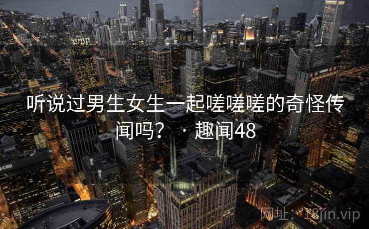 听说过男生女生一起嗟嗟嗟的奇怪传闻吗？ · 趣闻48