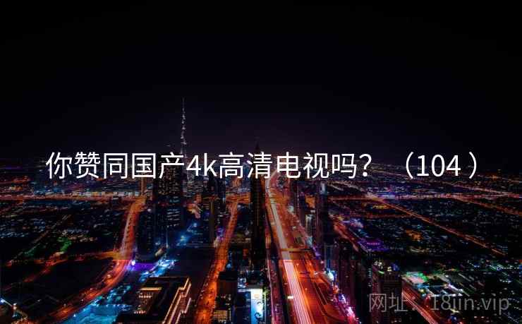 你赞同国产4k高清电视吗？（104 ）