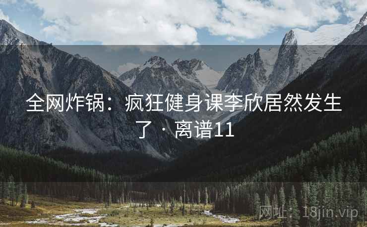 全网炸锅：疯狂健身课李欣居然发生了 · 离谱11