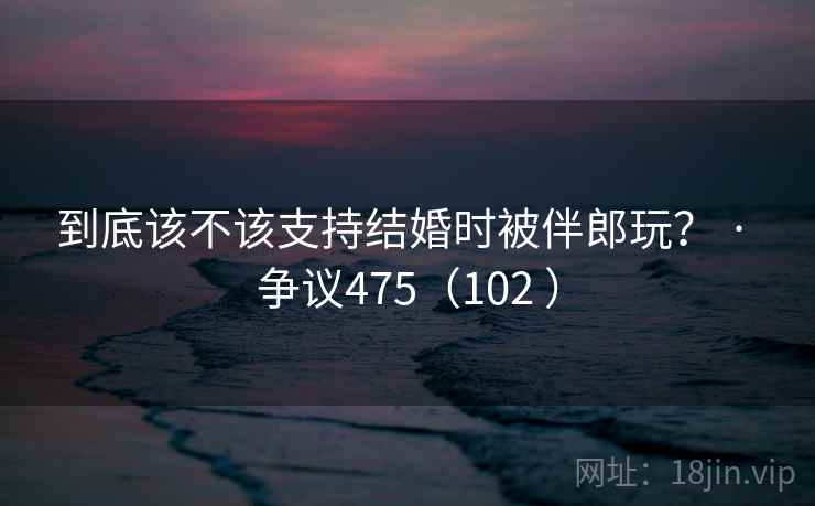 到底该不该支持结婚时被伴郎玩？ · 争议475（102 ）